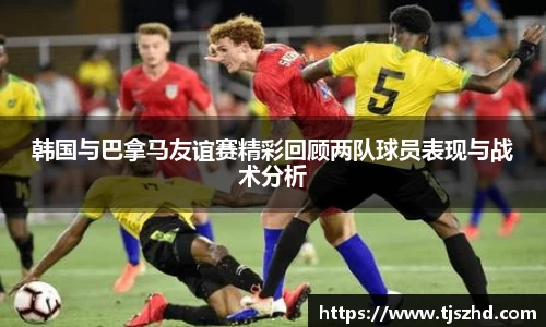 韩国与巴拿马友谊赛精彩回顾两队球员表现与战术分析