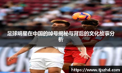 足球明星在中国的绰号揭秘与背后的文化故事分析