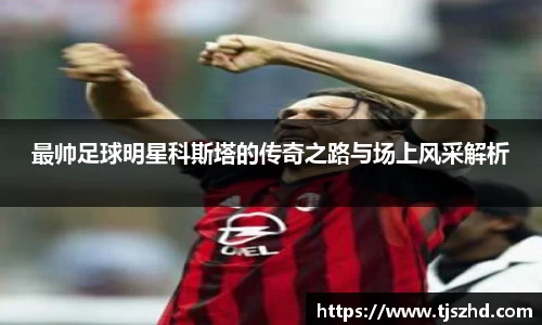 最帅足球明星科斯塔的传奇之路与场上风采解析